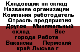 Кладовщик на склад › Название организации ­ Компания-работодатель › Отрасль предприятия ­ Другое › Минимальный оклад ­ 26 000 - Все города Работа » Вакансии   . Пермский край,Лысьва г.